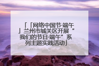 「网络中国节·端午」兰州市城关区开展“我们的节日·端午”系列主题实践活动
