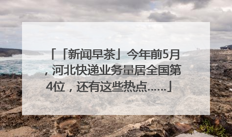 「新闻早茶」今年前5月，河北快递业务量居全国第4位，还有这些热点……