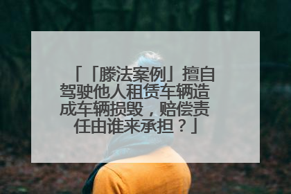 「滕法案例」擅自驾驶他人租赁车辆造成车辆损毁，赔偿责任由谁来承担？