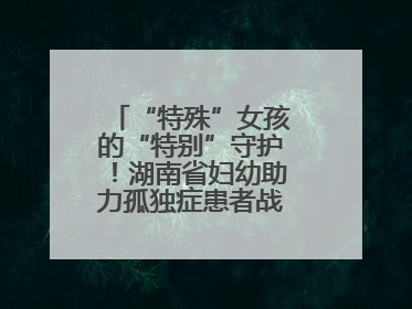 “特殊”女孩的“特别”守护！湖南省妇幼助力孤独症患者战胜乳腺脓肿