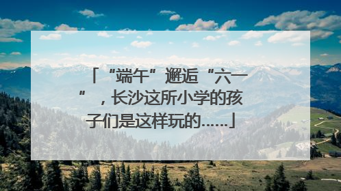 “端午”邂逅“六一”，长沙这所小学的孩子们是这样玩的……
