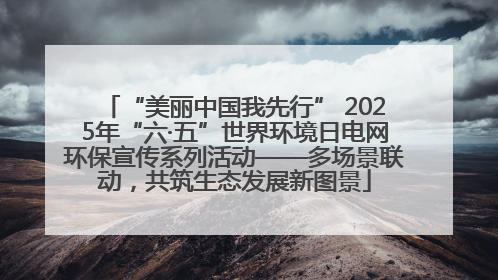 “美丽中国我先行” 2025年“六·五”世界环境日电网环保宣传系列活动——多场景联动，共筑生态发展新图景