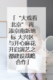 “大戏看北京” 再添京南新地标 大兴区与开心麻花开启演艺之都建设战略合作