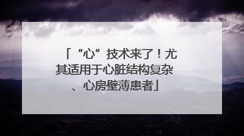 “心”技术来了！尤其适用于心脏结构复杂、心房壁薄患者