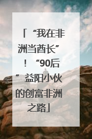 “我在非洲当酋长”！“90后”益阳小伙的创富非洲之路