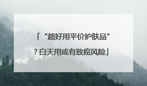 “超好用平价护肤品”？白天用或有致癌风险