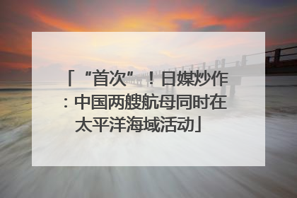 “首次”！日媒炒作：中国两艘航母同时在太平洋海域活动
