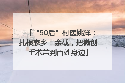 “90后”村医姚洋：扎根家乡十余载，把微创手术带到百姓身边