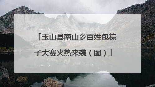 玉山县南山乡百姓包粽子大赛火热来袭（图）