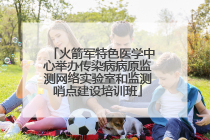 火箭军特色医学中心举办传染病病原监测网络实验室和监测哨点建设培训班