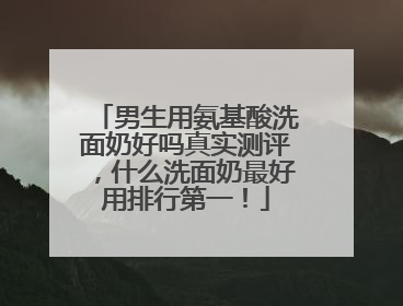 男生用氨基酸洗面奶好吗真实测评，什么洗面奶最好用排行第一！