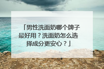 男性洗面奶哪个牌子最好用？洗面奶怎么选择成分更安心？