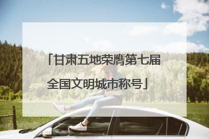 甘肃五地荣膺第七届全国文明城市称号