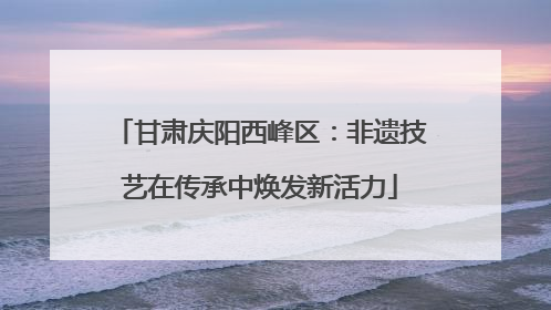 甘肃庆阳西峰区：非遗技艺在传承中焕发新活力