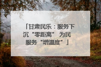 甘肃民乐：服务下沉“零距离” 为民服务“增温度”