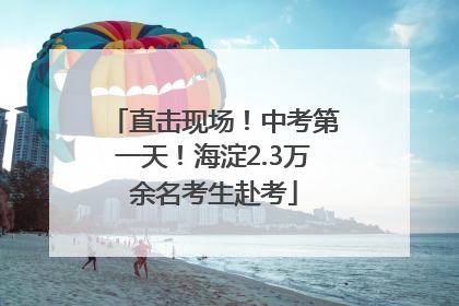 直击现场！中考第一天！海淀2.3万余名考生赴考