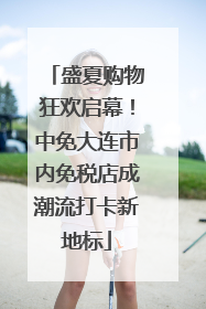 盛夏购物狂欢启幕！中免大连市内免税店成潮流打卡新地标