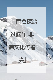盲盒探遗过端午 非遗文化传指尖