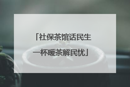 社保茶馆话民生 一杯暖茶解民忧