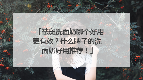 祛斑洗面奶哪个好用更有效？什么牌子的洗面奶好用推荐！