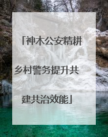 神木公安精耕乡村警务提升共建共治效能