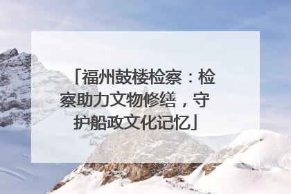 福州鼓楼检察：检察助力文物修缮，守护船政文化记忆
