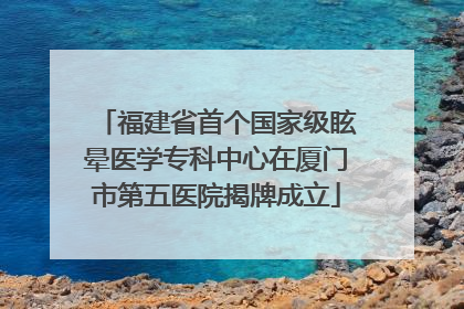 福建省首个国家级眩晕医学专科中心在厦门市第五医院揭牌成立