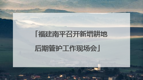 福建南平召开新增耕地后期管护工作现场会