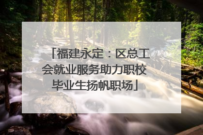 福建永定：区总工会就业服务助力职校毕业生扬帆职场