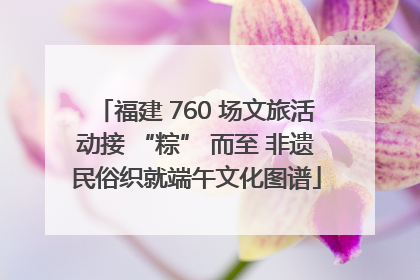福建 760 场文旅活动接 “粽” 而至 非遗民俗织就端午文化图谱
