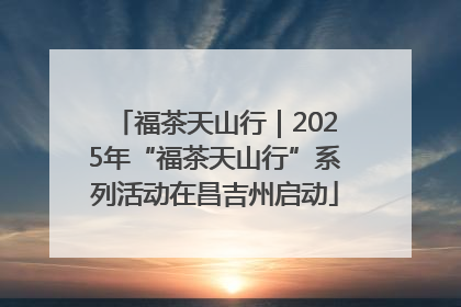 福茶天山行｜2025年“福茶天山行”系列活动在昌吉州启动