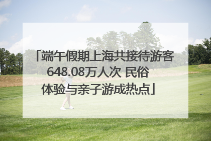 端午假期上海共接待游客648.08万人次 民俗体验与亲子游成热点