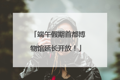 端午假期首都博物馆延长开放！