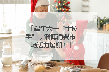 端午六一“手拉手”，淄博消费市场活力爆棚！