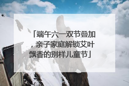 端午六一双节叠加，亲子家庭解锁艾叶飘香的别样儿童节