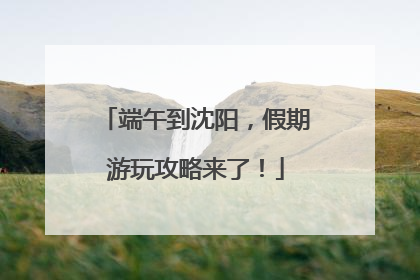 端午到沈阳，假期游玩攻略来了！