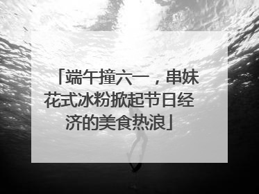 端午撞六一，串妹花式冰粉掀起节日经济的美食热浪