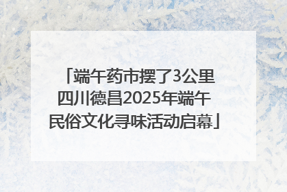 端午药市摆了3公里 四川德昌2025年端午民俗文化寻味活动启幕