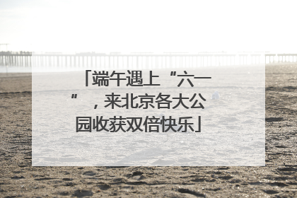 端午遇上“六一”，来北京各大公园收获双倍快乐