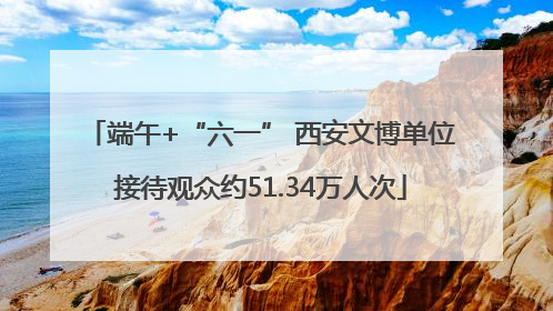 端午+“六一” 西安文博单位接待观众约51.34万人次