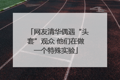 网友清华偶遇“头套”观众 他们在做一个特殊实验