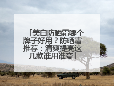 美白防晒霜哪个牌子好用？防晒霜推荐：清爽提亮这几款谁用谁夸