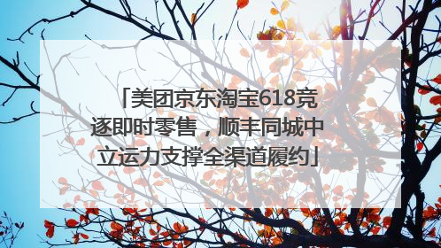 美团京东淘宝618竞逐即时零售，顺丰同城中立运力支撑全渠道履约
