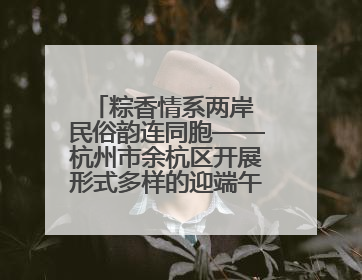 粽香情系两岸 民俗韵连同胞——杭州市余杭区开展形式多样的迎端午联谊活动