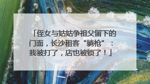 侄女与姑姑争祖父留下的门面，长沙租客“躺枪”：我被打了，店也被锁了！