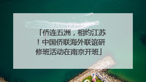 侨连五洲，相约江苏！中国侨联海外联谊研修班活动在南京开班