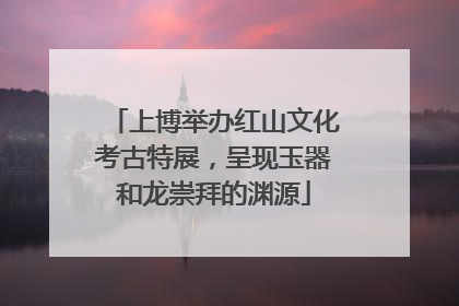 上博举办红山文化考古特展，呈现玉器和龙崇拜的渊源