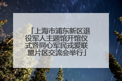 上海市浦东新区退役军人主题馆开馆仪式暨同心军民戎爱联盟片区交流会举行