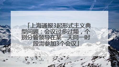 上海通报3起形式主义典型问题：会议过多过频，个别分管领导在某一天同一时段需参加3个会议