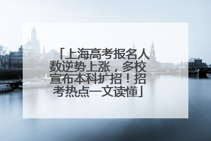 上海高考报名人数逆势上涨，多校宣布本科扩招！招考热点一文读懂